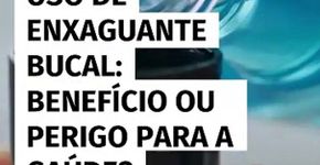 Uso de enxaguante bucal; benefício ou perigo para a saúde?
