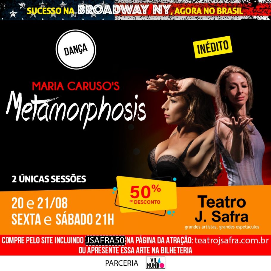 O Teatro J. Safra,  em São Paulo, apresenta o espetáculo de dança Metamorphosis com Maria Caruso, entre os dias 20 e 21 de agosto (sexta e sábado) às 21h.  Leitor VilaMundo apresentando esta publicação na bilheteria tem 50% de desconto no ingresso na plateia Premium ou Vip. Na compra pelo site é necessário incluir o código JSAFRA50.